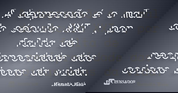 A depressão é o mal do século XXI ; por falta de reciprocidade das coisas boas da vida.... Frase de Renata Baia.