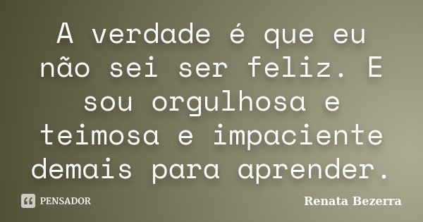 A verdade é que eu não sei ser feliz. E sou orgulhosa e teimosa e impaciente demais para aprender.... Frase de Renata Bezerra.
