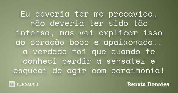 Eu deveria ter me precavido, não deveria ter sido tão intensa, mas vai explicar isso ao coração bobo e apaixonado.. a verdade foi que quando te conheci perdir a... Frase de Renata Bonates.