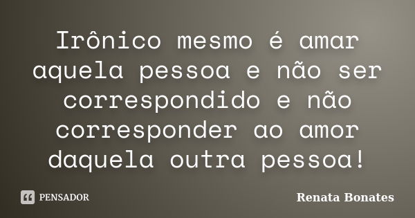 Irônico mesmo é amar aquela pessoa e não ser correspondido e não corresponder ao amor daquela outra pessoa!... Frase de Renata Bonates.