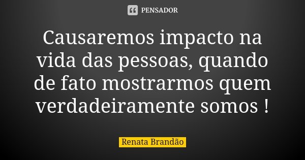 Causaremos impacto na vida das pessoas, quando de fato mostrarmos quem verdadeiramente somos !... Frase de Renata Brandão.