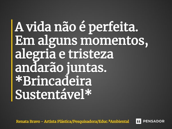 A vida não é perfeita. Em alguns momentos, alegria e tristeza andarão juntas. *Brincadeira Sustentável*... Frase de Renata Bravo - Artista PlásticaPesquisadoraEduc.Ambiental.