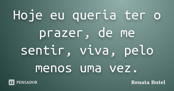 Hoje eu queria ter o prazer, de me sentir, viva, pelo menos uma vez.... Frase de Renata Butel.