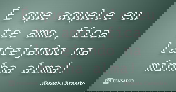 É que aquele eu te amo, fica latejando na minha alma!... Frase de RENATA CARNEIRO.