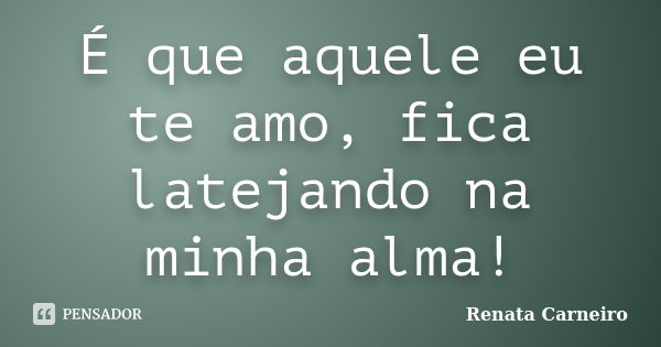 É que aquele eu te amo, fica latejando na minha alma!... Frase de RENATA CARNEIRO.