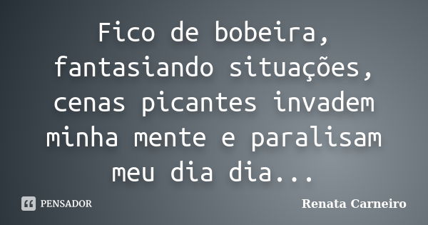 Fico de bobeira, fantasiando situações, cenas picantes invadem minha mente e paralisam meu dia dia...... Frase de Renata Carneiro.