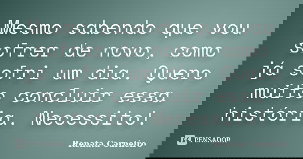Mesmo sabendo que vou sofrer de novo, como já sofri um dia. Quero muito concluir essa história. Necessito!... Frase de Renata Carneiro.