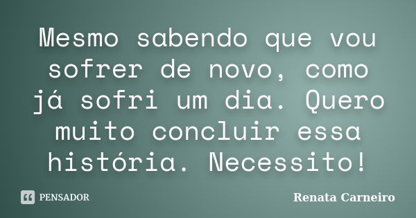 Mesmo sabendo que vou sofrer de novo, como já sofri um dia. Quero muito concluir essa história. Necessito!... Frase de Renata Carneiro.