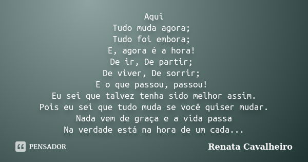 Aqui Tudo muda agora; Tudo foi embora; E, agora é a hora! De ir, De partir; De viver, De sorrir; E o que passou, passou! Eu sei que talvez tenha sido melhor ass... Frase de Renata Cavalheiro.