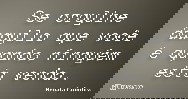Se orgulhe daquilo que você é quando ninguém está vendo.... Frase de Renata Coimbra.