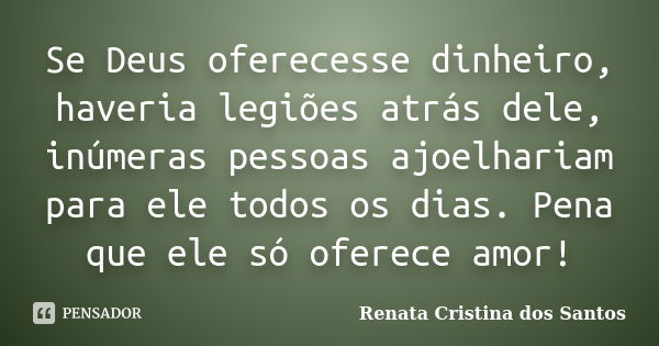 Se Deus oferecesse dinheiro, haveria legiões atrás dele, inúmeras pessoas ajoelhariam para ele todos os dias. Pena que ele só oferece amor!... Frase de Renata Cristina dos Santos.