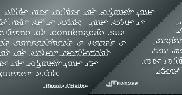 Olhe nos olhos de alguém que já não vê a vida, que vive o inferno da condenação sua própria consciência e verás o teu medo de viver refletido nos olhos de algué... Frase de Renata Cristine.
