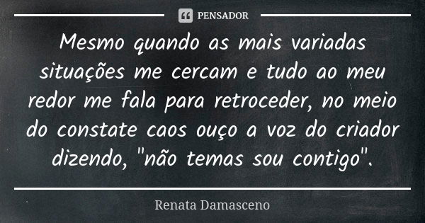 Mesmo quando as mais variadas situações me cercam e tudo ao meu redor me fala para retroceder, no meio do constate caos ouço a voz do criador dizendo, "não... Frase de Renata Damasceno.