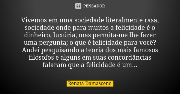 Vivemos em uma sociedade literalmente rasa, sociedade onde para muitos a felicidade é o dinheiro, luxúria, mas permita-me lhe fazer uma pergunta; o que é felici... Frase de Renata Damasceno.