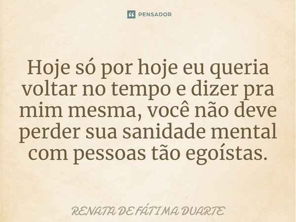 ⁠Hoje só por hoje eu queria voltar no tempo e dizer pra mim mesma, você não deve perder sua sanidade mental com pessoas tão egoístas.... Frase de Renata de Fátima Duarte.