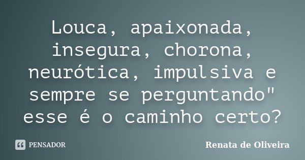 Louca, apaixonada, insegura, chorona, neurótica, impulsiva e sempre se perguntando" esse é o caminho certo?... Frase de Renata de Oliveira.