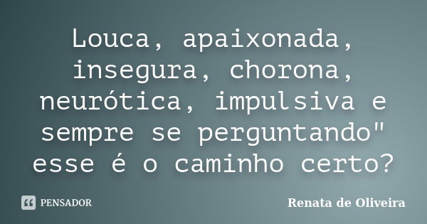 Louca, apaixonada, insegura, chorona, neurótica, impulsiva e sempre se perguntando" esse é o caminho certo?... Frase de Renata de Oliveira.