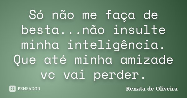 Só não me faça de besta...não insulte minha inteligência. Que até minha amizade vc vai perder.... Frase de Renata de Oliveira.