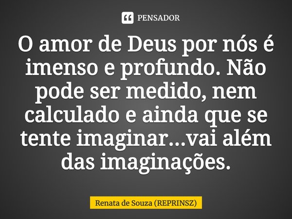 ⁠O amor de Deus por nós é imenso e profundo. Não pode ser medido, nem calculado e ainda que se tente imaginar...vai além das imaginações.... Frase de Renata de Souza (REPRINSZ).