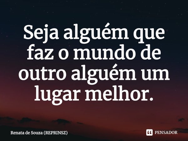⁠Seja alguém que faz o mundo de outro alguém um lugar melhor.... Frase de Renata de Souza (REPRINSZ).