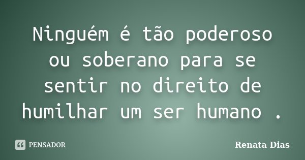 Ninguém é tão poderoso ou soberano para se sentir no direito de humilhar um ser humano .... Frase de Renata Dias.