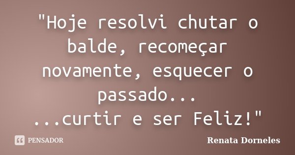 "Hoje resolvi chutar o balde, recomeçar novamente, esquecer o passado... ...curtir e ser Feliz!"... Frase de Renata Dorneles.