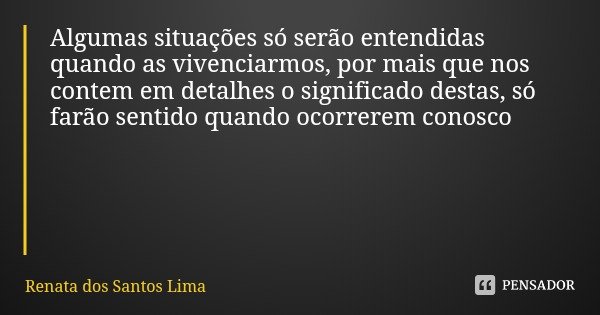 Algumas situações só serão entendidas quando as vivenciarmos, por mais que nos contem em detalhes o significado destas, só farão sentido quando ocorrerem conosc... Frase de Renata dos Santos Lima.