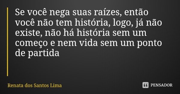Se você nega suas raízes, então você não tem história, logo, já não existe, não há história sem um começo e nem vida sem um ponto de partida... Frase de Renata dos Santos Lima.