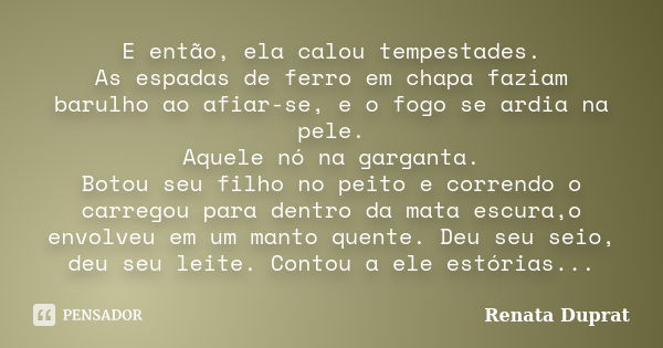 E então, ela calou tempestades. As espadas de ferro em chapa faziam barulho ao afiar-se, e o fogo se ardia na pele. Aquele nó na garganta. Botou seu filho no pe... Frase de Renata Duprat.