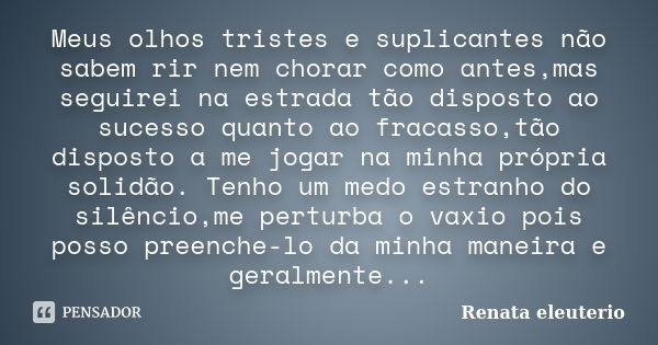 Meus olhos tristes e suplicantes não sabem rir nem chorar como antes,mas seguirei na estrada tão disposto ao sucesso quanto ao fracasso,tão disposto a me jogar ... Frase de Renata eleuterio.