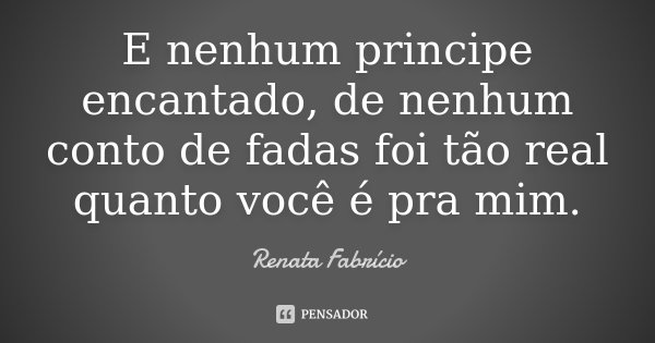 E nenhum principe encantado, de nenhum conto de fadas foi tão real quanto você é pra mim.... Frase de Renata Fabrício.