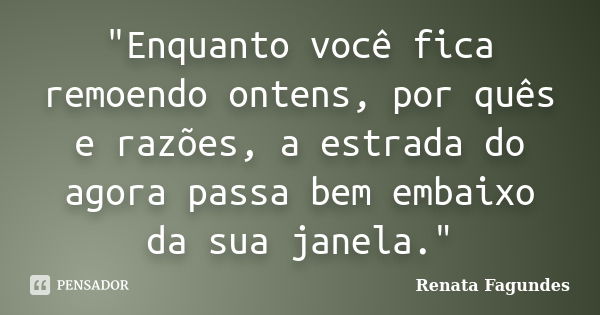 "Enquanto você fica remoendo ontens, por quês e razões, a estrada do agora passa bem embaixo da sua janela."... Frase de Renata Fagundes.