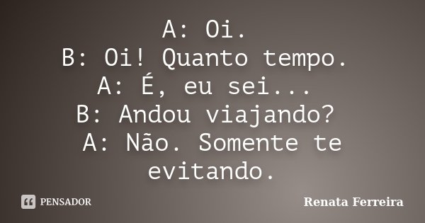 A: Oi. B: Oi! Quanto tempo. A: É, eu sei... B: Andou viajando? A: Não. Somente te evitando.... Frase de Renata Ferreira.