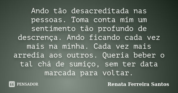 Ando tão desacreditada nas pessoas. Toma conta mim um sentimento tão profundo de descrença. Ando ficando cada vez mais na minha. Cada vez mais arredia aos outro... Frase de Renata Ferreira Santos.