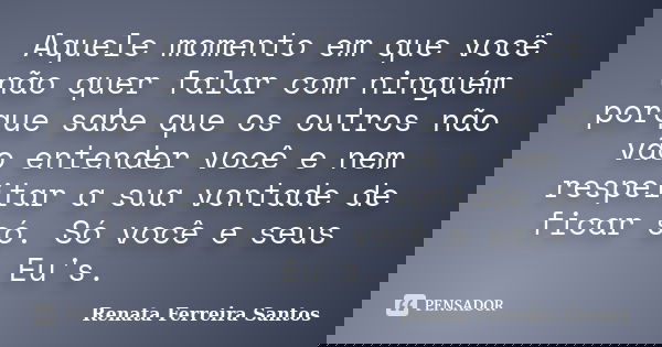 Aquele momento em que você não quer falar com ninguém porque sabe que os outros não vão entender você e nem respeitar a sua vontade de ficar só. Só você e seus ... Frase de Renata Ferreira Santos.