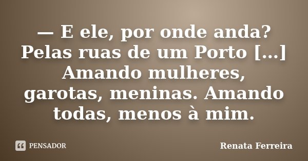 — E ele, por onde anda? Pelas ruas de um Porto […] Amando mulheres, garotas, meninas. Amando todas, menos à mim.... Frase de Renata Ferreira.