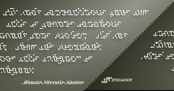 Eu não acreditava que um dia a gente acabava cansando pra valer, lá no fundo, bem de verdade. Até esse dia chegar e chegou.... Frase de Renata Ferreira Santos.