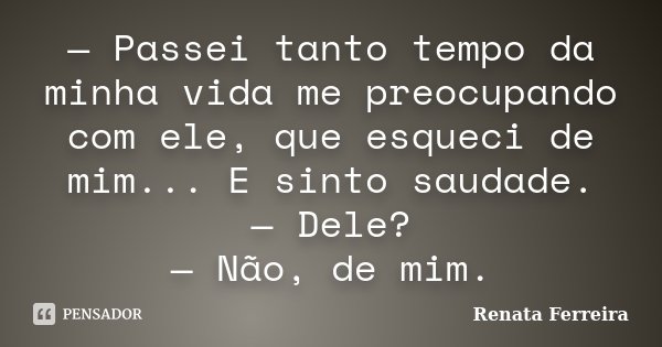 — Passei tanto tempo da minha vida me preocupando com ele, que esqueci de mim... E sinto saudade. — Dele? — Não, de mim.... Frase de Renata Ferreira.