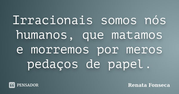 Irracionais somos nós humanos, que matamos e morremos por meros pedaços de papel.... Frase de Renata Fonseca.