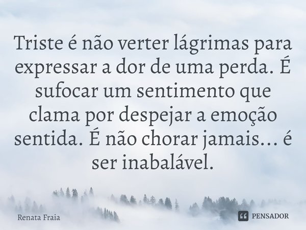 ⁠⁠Triste é não verter lágrimas para expressar a dor de uma perda. É sufocar um sentimento que clama por despejar a emoção sentida. É não chorar jamais... é ser ... Frase de Renata Fraia.