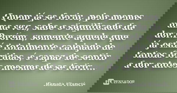 Quem já se feriu, pelo menos uma vez, sabe o significado da dor.Porém, somente aquele que já está totalmente calejado de tantas feridas, é capaz de sentir a dor... Frase de Renata Francis.