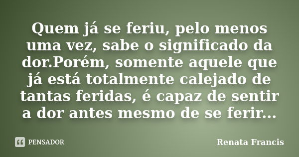 Quem já se feriu, pelo menos uma vez, sabe o significado da dor.Porém, somente aquele que já está totalmente calejado de tantas feridas, é capaz de sentir a dor... Frase de Renata Francis.