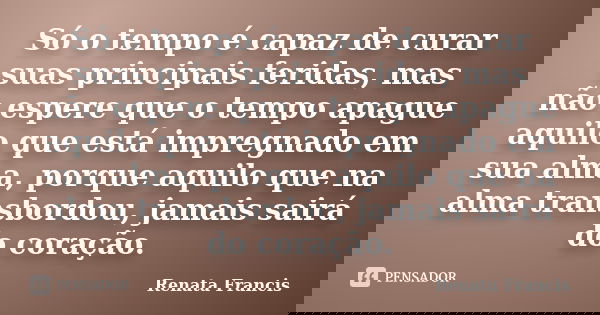 Só o tempo é capaz de curar suas principais feridas, mas não espere que o tempo apague aquilo que está impregnado em sua alma, porque aquilo que na alma transbo... Frase de Renata Francis.