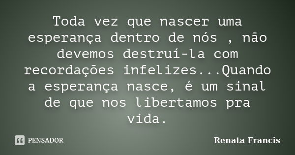 Toda vez que nascer uma esperança dentro de nós , não devemos destruí-la com recordações infelizes...Quando a esperança nasce, é um sinal de que nos libertamos ... Frase de Renata Francis.