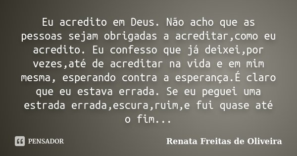 Eu acredito em Deus. Não acho que as pessoas sejam obrigadas a acreditar,como eu acredito. Eu confesso que já deixei,por vezes,até de acreditar na vida e em mim... Frase de Renata Freitas de Oliveira.