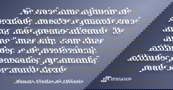 Se você ama alguém de verdade, mostre o quanto você ama, não apenas dizendo "te amo" mas sim, com tuas atitudes, e de preferência, atitudes pensadas, ... Frase de Renata Freitas de Oliveira.