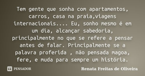 Tem gente que sonha com apartamentos, carros, casa na praia,viagens internacionais.... Eu, sonho mesmo é em um dia, alcançar sabedoria, principalmente no que se... Frase de Renata Freitas de Oliveira.