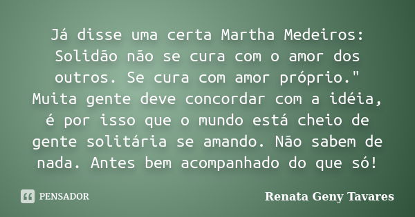 Já disse uma certa Martha Medeiros: Solidão não se cura com o amor dos outros. Se cura com amor próprio." Muita gente deve concordar com a idéia, é por iss... Frase de Renata Geny Tavares.