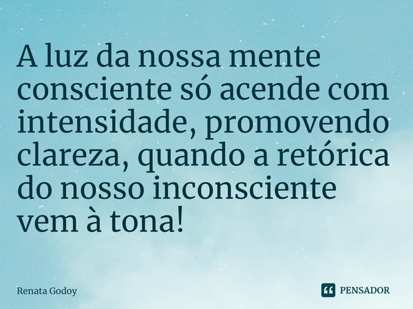 A luz da nossa mente consciente só acende com intensidade, promovendo clareza, quando a retórica do nosso inconsciente vem à tona!⁠... Frase de Renata Godoy.