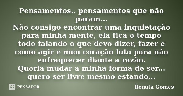 Pensamentos.. pensamentos que não param... Não consigo encontrar uma inquietação para minha mente, ela fica o tempo todo falando o que devo dizer, fazer e como ... Frase de Renata Gomes.